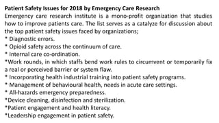 Patient Safety Issues for 2018 by Emergency Care Research
Emergency care research institute is a mono-profit organization that studies
how to improve patients care. The list serves as a catalyze for discussion about
the top patient safety issues faced by organizations;
* Diagnostic errors.
* Opioid safety across the continuum of care.
* Internal care co-ordination.
*Work rounds, in which staffs bend work rules to circumvent or temporarily fix
a real or perceived barrier or system flaw.
* Incorporating health industrial training into patient safety programs.
* Management of behavioural health, needs in acute care settings.
* All-hazards emergency preparedness.
*Device cleaning, disinfection and sterilization.
*Patient engagement and health literacy.
*Leadership engagement in patient safety.
 