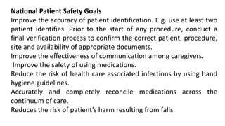 National Patient Safety Goals
Improve the accuracy of patient identification. E.g. use at least two
patient identifies. Prior to the start of any procedure, conduct a
final verification process to confirm the correct patient, procedure,
site and availability of appropriate documents.
Improve the effectiveness of communication among caregivers.
Improve the safety of using medications.
Reduce the risk of health care associated infections by using hand
hygiene guidelines.
Accurately and completely reconcile medications across the
continuum of care.
Reduces the risk of patient’s harm resulting from falls.
 