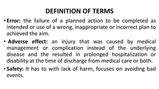 DEFINITION OF TERMS
•Error: the failure of a planned action to be completed as
intended or use of a wrong, inappropriate or incorrect plan to
achieved the aim.
• Adverse effect: an injury that was caused by medical
management or complication instead of the underlying
disease and the resulted in prolonged hospitalization or
disability at the time of discharge from medical care or both.
•Safety: It has to with lack of harm, focuses on avoiding bad
events.
 