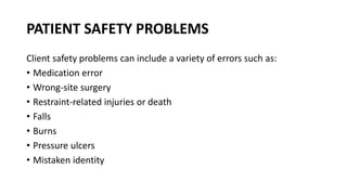 PATIENT SAFETY PROBLEMS
Client safety problems can include a variety of errors such as:
• Medication error
• Wrong-site surgery
• Restraint-related injuries or death
• Falls
• Burns
• Pressure ulcers
• Mistaken identity
 