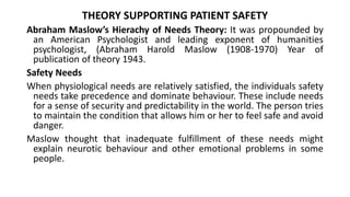 THEORY SUPPORTING PATIENT SAFETY
Abraham Maslow’s Hierachy of Needs Theory: It was propounded by
an American Psychologist and leading exponent of humanities
psychologist, (Abraham Harold Maslow (1908-1970) Year of
publication of theory 1943.
Safety Needs
When physiological needs are relatively satisfied, the individuals safety
needs take precedence and dominate behaviour. These include needs
for a sense of security and predictability in the world. The person tries
to maintain the condition that allows him or her to feel safe and avoid
danger.
Maslow thought that inadequate fulfillment of these needs might
explain neurotic behaviour and other emotional problems in some
people.
 