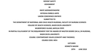 PATIENT SAFETY
ASSIGNMENT
BY
INEIFE WERIWOYENGIPRE
IKIYEGHA EMBELE-AKPO
UWOM CONFIDENCE ONYINYE
SUBMITTED TO
THE DEPARTMENT OF MATERNAL AND CHILD HEALTH NURSING, FACULTY OF NURSING SCIENCES
COLLEGE OF HEALTH SCIENCES, NIGER DELTA UNIVERSITY
WILBERFORCE ISLAND, BAYELSA STATE
IN PARTIAL FULLFILMENT OF THE REQUIREMENT FOR THE AWARD OF MASTER DEGREE (M.Sc.) IN NURSING,
NIGER DELTA UNIVERSITY.
COURSE: CONTEMPOARY ISSUES (CONCEPT AND THEORIES)
COURSE CODE: MCH
LECTURER
KENNETH WASINI
29TH JUNE 2018
 