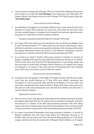 6. I have had two meetings with St Mungo’s TST. On 22 April 2016, Kathleen Sims met me
and my wife in our home (the “First Meeting”). Five weeks later, on 27 May 2016, TST
Support Worker Paul Keenan met me in the St Mungo’s TST North London office (the
“Second Meeting”).
Action note from the First Meeting
7. As established in Paragraph 4 of the Reply, Kathleen Sims’s action notes from the First
Meeting on 22 April 2016 contained one action note with which my wife and I could
not have possibly agreed or disagreed and breached what had been agreed between
the parties on 7 April 2016. It read in isolation as follows:
“Introduced myself and explained briefly the St Mungo’s TST model.”
8. On 10 June 2016, this action note was amended for the second time by Kathleen Sims
to read “Introduced myself ********* [text removed on the request of Mr Heavey]”, which
still did not constitute an action note agreed by all parties in the meeting and breached
the Support Agreement between the parties. It was therefore inadequate, irrelevant
and excessive, in violation of the third data protection principle of the DPA.
9. In an email to me dated 7 October 2016 (copy enclosed at Schedule 1.1. hereto), St
Mungo’s establishes that only four days before the Preliminary Hearing on 11 October
2016 was this action note from the First Meeting deleted, as I had always sought; and
this more than six weeks after St Mungo’s filed its Defence on 24 August 2016, stating
at Paragraph 5.c. in respect of the notes from the First Meeting that it had “amended
those action notes in accordance with the Claimant’s request”.
Action note from the Second Meeting
10. As pointed out in Paragraph 5 of the Reply, TST Support Worker Paul Keenan’s action
notes from the Second Meeting on 27 May 2016 were wholly nonsensical and
incredulous as well as inaccurate. After revision by St Mungo’s on 10 June 2016, and
more than a month before this claim was filed on 18 July 2016, these action notes were
left with one staff action/intervention note that had been falsified and fabricated. It
read in isolation as follows:
“Signposted to another service.”
11. This was not an action note agreed by both parties in the meeting, meaning it breached
the Support Agreement between the parties and was therefore inadequate, irrelevant
and excessive, in violation of the third data protection principle of the DPA. Being
vague to the point of having almost any kind of interpretation, it also contravened the
accuracy and fairness requirements of the fourth data protection principle of the DPA.
12. In a letter to me dated 30 September 2016 (copy enclosed at Schedule 1.3. hereto), St
Mungo’s establishes that only eleven days before the Preliminary Hearing on 11
October 2016 was this action note from the Second Meeting deleted, as I had always
sought; and this more than five weeks after St Mungo’s filed its Defence on 24 August
Page 2 of 5
 