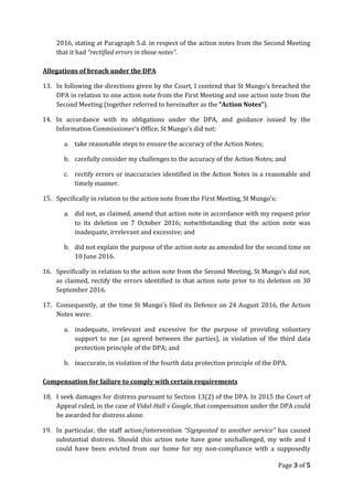 2016, stating at Paragraph 5.d. in respect of the action notes from the Second Meeting
that it had “rectified errors in those notes”.
Allegations of breach under the DPA
13. In following the directions given by the Court, I contend that St Mungo’s breached the
DPA in relation to one action note from the First Meeting and one action note from the
Second Meeting (together referred to hereinafter as the “Action Notes”).
14. In accordance with its obligations under the DPA, and guidance issued by the
Information Commissioner’s Office, St Mungo’s did not:
a. take reasonable steps to ensure the accuracy of the Action Notes;
b. carefully consider my challenges to the accuracy of the Action Notes; and
c. rectify errors or inaccuracies identified in the Action Notes in a reasonable and
timely manner.
15. Specifically in relation to the action note from the First Meeting, St Mungo’s:
a. did not, as claimed, amend that action note in accordance with my request prior
to its deletion on 7 October 2016; notwithstanding that the action note was
inadequate, irrelevant and excessive; and
b. did not explain the purpose of the action note as amended for the second time on
10 June 2016.
16. Specifically in relation to the action note from the Second Meeting, St Mungo’s did not,
as claimed, rectify the errors identified in that action note prior to its deletion on 30
September 2016.
17. Consequently, at the time St Mungo’s filed its Defence on 24 August 2016, the Action
Notes were:
a. inadequate, irrelevant and excessive for the purpose of providing voluntary
support to me (as agreed between the parties), in violation of the third data
protection principle of the DPA; and
b. inaccurate, in violation of the fourth data protection principle of the DPA.
Compensation for failure to comply with certain requirements
18. I seek damages for distress pursuant to Section 13(2) of the DPA. In 2015 the Court of
Appeal ruled, in the case of Vidal-Hall v Google, that compensation under the DPA could
be awarded for distress alone.
19. In particular, the staff action/intervention “Signposted to another service” has caused
substantial distress. Should this action note have gone unchallenged, my wife and I
could have been evicted from our home for my non-compliance with a supposedly
Page 3 of 5
 