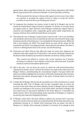 agreed action, albeit unspecified. Section B.5. of our Tenancy Agreement with Family
Mosaic (copy of Section B.5. enclosed at Schedule 1.5. hereto) provides as follows:
“We have granted this tenancy to help provide support services to you. If you refuse
to co-operate in providing the support services or refuse to accept the services
provided, we may treat this as you breaking your tenancy.”
20. To compound this situation, my tenancy record is held by St Mungo’s and can be
viewed by Family Mosaic (copy enclosed at Schedule 1.4. hereto). It currently shows
my support status as ‘open’. However, had St Mungo’s marked my support status as
closed for non-compliance with a supposedly agreed action (albeit unspecified), the
tenancy could have been ended by Family Mosaic at any point.
21. That being the case, St Mungo’s conduct posed a threat to life. I am in my mid-fifties
and, during the almost four years in total that my wife and I were forced to sleep rough
during two periods of homelessness, I was hospitalized with pneumonia (in 2006) and
with a viral infection (in 2007). The month before we came off the streets for the
second time (in 2014), I was diagnosed with a chest infection and asthma. The latter is
a chronic or lifelong disease that can be serious, even life threatening.
22. Pneumonia and other illnesses that affect the lungs are much more dangerous for
asthmatics than other people. On 15 April 2014, I was issued a Discharge Summary by
the Royal London Hospital (copy enclosed at Schedule 1.8. hereto), stating as follows:
“Was assessed and advised to continue with current treatment, but if situation
worsening to reattend as chest infection could worsen with pneumonia. If possible
should try to find accommodation off the street.”
23. Still to this day, I do not know the service to which the staff action/intervention
“Signposted to another service” referred. No mention was made of the action note in St
Mungo’s Defence, notwithstanding the extraordinary lengths I had gone before the
defence was filed to highlight the seriousness of blatantly retaining data that was false,
fabricated and without meaning (vague to the point of having almost any kind of
interpretation).
24. I submit that St Mungo’s did not take all reasonable care in the circumstances to avoid
breaching the DPA. First, St Mungo’s did not take reasonable steps to ensure the
accuracy of the Action Notes (as herein defined). Second, St Mungo’s did not carefully
consider my challenges to the accuracy of the Action Notes. And third, St Mungo’s did
not rectify errors or inaccuracies identified in the Action Notes in a reasonable and
timely manner. This is the long-standing modus operandi of St Mungo’s in respect of
my and my wife’s data (see Paragraph 26 below).
25. St Mungo’s claims that it has been willing to address any concerns that I may have
about my records on the one hand, yet it only deleted the Action Notes days before the
preliminary hearing on 11 October 2016 (transcript from my phone call with St
Mungo’s on 1 October 2016 enclosed at Schedule 1.2. hereto). In its attempt to first
Page 4 of 5
 