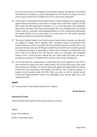 have my claim struck out, St Mungo’s even had the audacity, through the concealment
and distortion of evidence, to state at Paragraph 5.b. of its Defence in respect of action
notes in general that it had “rectified any errors or inaccuracies identified”.
26. There is also a substantial risk of another breach. It took St Mungo’s over eight months
and the threat of immediate court action to comply with a court order made on 22 May
2015 under the DPA (attached at Schedule 1.6. is a proof document that establishes
these facts). And what I have been put through in this case, including, inter alia, having
to file a reply to a deceptive and misleading defence, to win a preliminary hearing for
the simple deletion of two action notes, is no more than the said modus operandi
having been taken to new levels by St Mungo’s.
27. This risk of another breach is in of itself a cause of much distress because my wife and I
are obliged to engage with St Mungo’s TST. I therefore request compensation that
would minimise, as much as possible, the risk of another breach occurring. There is no
guarantee that the next time St Mungo’s would breach the DPA that I would be granted
a preliminary hearing. It is reasonable to believe that St Mungo’s, having stated in the
cover letter to its Defence that “Mr Heavey’s claims are groundless and completely
without merit”, would not have deleted the two action notes had there not been a
preliminary hearing on 11 October 2016, with the said eviction consequences.
28. As a bench mark for compensation, I would draw the Court’s attention to the £750 I
was awarded for distress last year under Section 13(2) of the DPA (copy of the court
order enclosed at Schedule 1.7. hereto). That claim against the Single Homeless Project
involved far less uncertainty, vulnerability and distress, not to mention expense, in
respect of the breaches under the DPA. There was also no risk of another breach
because the Single Homeless Project was challenged as the referral agent, not as my
support provider.
Appeal
29. If unsuccessful I respectfully request leave to appeal.
Declan Heavey
Statement of Truth
I believe that the facts stated in this witness statement are true.
Signed:
Name: Declan Heavey
Dated: 14 November 2016
Page 5 of 5
 