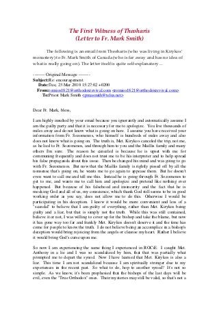 The First Witness of Theoharis 
(Letter to Fr. Mark Smith) 
 
  The following is an email from Theoharis (who was living in Kirykos’ 
monastery) to Fr. Mark Smith of Canada (who is far away and has no idea of 
what is really going on). The letter itself is quite self‐explanatory… 
 
-------- Original Message --------
Subject:Re: encouragement
Date:Tue, 23 Mar 2010 15:27:02 +0200
From:romios1821@orthodoxrevival.com <romios1821@orthodoxrevival.com>
To:Priest Mark Smith <pmasmith@telus.net>
Dear Fr. Mark, bless,
I am highly insulted by your email because you ignorantly and automatically assume I
am the guilty party and that it is necessary for me to apologize. You live thousands of
miles away and do not know what is going on here. I assume you have received your
information from Fr. Sozomenos, who himself is hundreds of miles away and also
does not know what is going on. The truth is, Met. Kirykos canceled the trip, not me,
as he lied to Fr. Sozomenos, and through him to you and the Maillis family and many
others I'm sure. The reason he canceled is because he is upset with me for
communing frequently and does not trust me to be his interpreter and to help spread
his false propaganda about this issue. Then he changed his mind and was going to go
with Fr. Sozomenos. But now that the Maillis family is rightly pissed off by all the
nonsense that's going on, he wants me to go again to appease them. But he doesn't
even want to call me and tell me this. Instead he is going through Fr. Sozomenos to
get to me, and wants me to call him and apologize and pretend like nothing ever
happened. But because of his falsehood and insincerity and the fact that he is
mocking God and all of us, my conscience, which thank God still seems to be in good
working order as you say, does not allow me to do this. Otherwise I would be
participating in his deception. I know it would be more convenient and less of a
"scandal" to believe that I am guilty of everything, rather than Met. Kirykos being
guilty and a liar, but that is simply not the truth. While this was still contained,
believe it or not, I was willing to cover up for the bishop and take the blame, but now
it has gone way too far and frankly Met. Kirykos doesn't deserve it and the time has
come for people to know the truth. I do not believe being an accomplice in a bishop's
deception would bring rejoicing from the angels or cleanse my heart. Rather I believe
it would bring God's curse upon me.
So now I am experiencing the same thing I experienced in ROCiE. I caught Met.
Anthony in a lie and I was so scandalized by him, that that was partially what
prompted me to depart the synod. Now I have learned that Met. Kirykos is also a
liar. This time I am not scandalized because I am spiritually stronger due to my
experiences in the recent past. So what to do, hop to another synod? It's not so
simple. As we know, it's been prophesied that the bishops of the last days will be
evil, even the "True Orthodox" ones. Their mysteries may still be valid, so that's not a
 