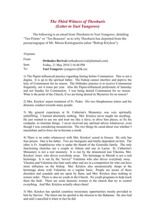 The Third Witness of Theoharis
(Letter to Yuri Yungerov)
  The following is an email from Theoharis to Yuri Yungerov, detailing 
“Ten Points” or “Ten Reasons” as to why Theoharis has departed from the 
parasynagogue of Mr. Menas Kontogiannis (alias “Bishop Kirykos”). 
10 points
From:
Orthodox Revival (orthodoxrevival@hotmail.com)
Sent: Friday, 21 May 2010 2:16:48 PM
To: Yuri Yungerov (yungerov@bk.ru)
1) The Papist-influenced practice regarding fasting before Communion. This is not a
dogma. It is up to the spiritual father. The bishop cannot interfere and deprive the
laity of Communion for no reason. The Orthodox practice is to receive Communion
frequently, not 4 times per year. Also the Papist-influenced preferment of Saturday
and not Sunday for Communion. I was being denied Communion for no reason.
What is the point of the Church, if we are being denied its Mysteries for no reason?
2) Met. Kirykos' unjust treatment of Fr. Pedro. His two blasphemous letters and his
demonic conduct towards many people.
3) My general experience at St. Catherine's Monastery was very spiritually
unfulfilling. I learned absolutely nothing. Met. Kirykos never taught me anything.
He just wanted to use me and treat me like a slave; to drive him places, to fix his
computer, to translate things. I never received any spiritual advice whatsoever, even
though I was considering monasticism. The two things he cared about was whether I
masturbate and to force me to become a monk.
4) There is no order whatsoever with Met. Kirykos' synod in Greece. He only has
four priests. One is his father. Two are foreigners and totally dependent on him. The
other is Fr. Amphilocios who is under the thumb of the Goutzidis family. The only
functioning churches are a couple in Athens and one in Larisa. St. Catherine's
Monastery is not a real monstery. It is run by the demonized nun Vikentia, Met.
Kirykos' sister, who drives everybody away. The hermitage in Menidi is not a real
hermitage. It is run by the "novice" Valentina who also drives everybody away.
Vikentia and Valentina also hate each other and are in a competition for who can have
more influence on the bishop. Met. Kirykos also uncanonically sleeps at the
hermitage alone with Valentina on a regular basis. People are aware of these
disorders and scandals and are upset by them, and Met. Kirykos does nothing to
restore order. There is also no youth in the Church. No youth programs to help teach
them the faith. There are some demonic women in the church that try to control
everything. And Met. Kirykos actually obeys them!
5) Met. Kirykos has spoiled countless missionary opportunities mostly provided to
him by Stavros. The latest one he spoiled is the mission to the Bahamas. He also lied
and said I cancelled it when in fact he did.
 