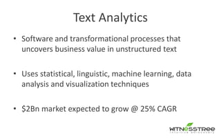 Text Analytics
• Software and transformational processes that
uncovers business value in unstructured text
• Uses statistical, linguistic, machine learning, data
analysis and visualization techniques
• $2Bn market expected to grow @ 25% CAGR
 
