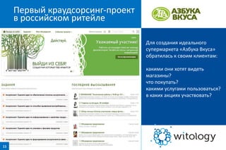 Первый краудсорсинг-проект
в российском ритейле
Для создания идеального
супермаркета «Азбука Вкуса»
обратилась к своим клиентам:
какими они хотят видеть
магазины?
что покупать?
какими услугами пользоваться?
в каких акциях участвовать?

11

 