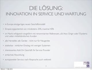 DIE LÖSUNG:
          INNOVATION IN SERVICE UND WARTUNG

    •   in Europa einzigartiges neues Geschäftsmodell

    •   Einsparungspotential von mindestens 20%, maximal 40%

    •   im Markt erfolgreich eingeführt mit renommierten Referenzen, z.B. Atos Origin oder T-Systems
        und vielen mittelständischen Kunden

    •   alle Hersteller, alle Geräte - nicht nur für Neugeräte

    •   skalierbar - einfacher Einstieg mit wenigen Systemen

    •   interessantes Add-On Geschäft für Service Provider

    •   einfachste Abwicklung

    •   europaweiter Service, nach Absprache auch weltweit

                                                        3
                                                                                                       ir^[m
                                                                                      creative sotutions R
Mittwoch, 17. März 2010                                                               Michael Schumm
                                                                                                             3
 