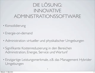DIE LÖSUNG:
                                 INNOVATIVE
                          ADMINISTRATIONSSOFTWARE
    • Konsolidierung

    • Energie-on-demand

    • Administration          virtueller und physikalischer Umgebungen

    • Signiﬁkante  Kostenreduzierung in den Bereichen
        Administration, Energie, Service und Wartunf

    • Einzigartige
                 Leistungsmerkmale, z.B. das Management Hybrider
        Umgebungen
                                            4
Mittwoch, 17. März 2010                                                  4
 