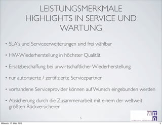 LEISTUNGSMERKMALE
                          HIGHLIGHTS IN SERVICE UND
                                  WARTUNG
    •   SLA‘s und Serviceerweiterungen sind frei wählbar

    •   HW-Wiederherstellung in höchster Qualität

    •   Ersatzbeschaffung bei unwirtschaftlicher Wiederherstellung

    •   nur autorisierte / zertiﬁzierte Servicepartner

    •   vorhandene Serviceprovider können auf Wunsch eingebunden werden

    •   Absicherung durch die Zusammenarbeit mit einem der weltweit
        größten Rückversicherer

                                           5
                                                                                      ir^[m
                                                                     creative sotutions R
Mittwoch, 17. März 2010                                                                     5
                                                                     Michael Schumm
 