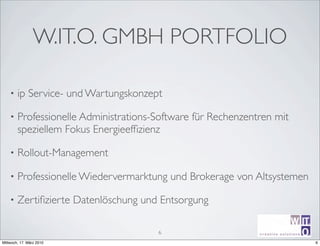 W.IT.O. GMBH PORTFOLIO

    •   ip Service- und Wartungskonzept

    •   Professionelle Administrations-Software für Rechenzentren mit
        speziellem Fokus Energieefﬁzienz

    •   Rollout-Management

    •   Professionelle Wiedervermarktung und Brokerage von Altsystemen

    •   Zertiﬁzierte Datenlöschung und Entsorgung
                                                                               ir^[m
                                       6                      creative sotutions R

Mittwoch, 17. März 2010                                       Michael Schumm         6
 