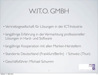 W.IT.O. GMBH

    • Vertriebsgesellschaft        für Lösungen in der ICT-Industrie

    • langjährige Erfahrung in der Vermarktung professioneller
        Lösungen in Hard- und Software

    • langjährige         Kooperation mit allen Marken-Herstellern

    • Standorte           Deutschland (Frankfurt/Berlin) / Schweiz (Thun)

    • Geschäftsführer: Michael         Schumm
                                                                                   ir^[m
                                                                  creative sotutions R
                                            7
                                                                  Michael Schumm

Mittwoch, 17. März 2010                                           W.IT.OGmbH             7
 