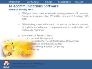 Introduction        WIT Campus       Schools      Collaboration   Research

Telecommunications Software
Research Priority Area
              TSSG positioned itself as Ireland’s leading software ICT research
               Centre securing more than €57 million in research funding (1996-
               2010)

              TSSG leading player in Europe in the area of the Future Internet
               through its funded research programme and its participation in EU
               Technology Platforms

              Main thematic Research Areas:
                      Network Management
                      Integrated Services Infrastructure Management
                      Financial Information Systems
                      Data Mining & Social Computing
                      Security
 