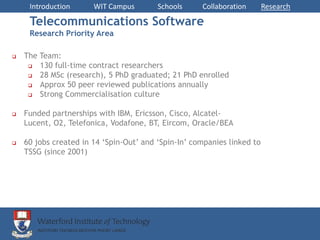 Introduction      WIT Campus        Schools     Collaboration       Research

     Telecommunications Software
     Research Priority Area

   The Team:
       130 full-time contract researchers
       28 MSc (research), 5 PhD graduated; 21 PhD enrolled
       Approx 50 peer reviewed publications annually
       Strong Commercialisation culture

   Funded partnerships with IBM, Ericsson, Cisco, Alcatel-
    Lucent, O2, Telefonica, Vodafone, BT, Eircom, Oracle/BEA

   60 jobs created in 14 ‘Spin-Out’ and ‘Spin-In’ companies linked to
    TSSG (since 2001)
 