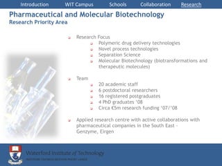 Introduction     WIT Campus             Schools       Collaboration      Research
Pharmaceutical and Molecular Biotechnology
Research Priority Area

                            Research Focus
                                     Polymeric drug delivery technologies
                                     Novel process technologies
                                     Separation Science
                                     Molecular Biotechnology (biotransformations and
                                      therapeutic molecules)

                            Team
                                       20 academic staff
                                       6 postdoctoral researchers
                                       16 registered postgraduates
                                       4 PhD graduates ‘08
                                       Circa €5m research funding ‘07/’08

                            Applied research centre with active collaborations with
                             pharmaceutical companies in the South East –
                             Genzyme, Eirgen
 