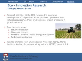 Introduction      WIT Campus        Schools      Collaboration   Research

    Eco – Innovation Research
    Emerging Research Area


   Research activities at the EIRC focus on the innovative
    development of ‘high value- added products / processes from
    natural resources’ and ‘low environmental impact processing /
    growth methods’.

   Four thematic areas
       Estuarine research
       Molecular ecology
       Forestry – biofuels / wood energy management
       Sustainable agriculture

   Funding primarily from Environmental Protection Agency, Marine
    Institute, Coillte, Department of Agriculture, IRCSET, Strand 1 & 3
 