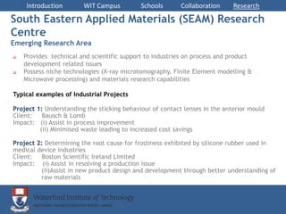 Introduction        WIT Campus          Schools       Collaboration     Research

South Eastern Applied Materials (SEAM) Research
Centre
Emerging Research Area
   Provides technical and scientific support to industries on process and product
    development related issues
   Possess niche technologies (X-ray microtomography, Finite Element modelling &
    Microwave processing) and materials research capabilities

Typical examples of Industrial Projects

Project 1: Understanding the sticking behaviour of contact lenses in the anterior mould
Client:   Bausch & Lomb
Impact: (i) Assist in process improvement
         (ii) Minimised waste leading to increased cost savings

Project 2: Determining the root cause for frostiness exhibited by silicone rubber used in
medical device industries
Client:   Boston Scientific Ireland Limited
Impact: (i) Assist in resolving a production issue
         (ii)Assist in new product design and development through better understanding of
         raw materials
 