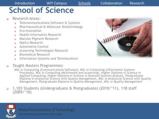 Introduction          WIT Campus            Schools         Collaboration       Research

    School of Science
   Research Areas:
        Telecommunications Software & Systems
        Pharmaceutical & Molecular Biotechnology
        Eco-Innovation
        Health Informatics Research
        Macular Pigment Research
        Optics Research
        Automotive Control
        eLearning Technologies Research
        Biomedical Research
        Information Systems and Technoculture

   Taught Masters Programmes:
     MSc in Computing (Communications Software), MSc in Computing (Information Systems
        Processes), MSc in Computing (Multimedia and eLearning), Higher Diploma in Science in
        Applied Computing, Higher Diploma in Science in Business Systems Analysis, Postgraduate
        Diploma in Analytical Science with Quality Management, MSc in Analytical Science with Quality
        Management, Postgraduate Diploma in Quality Management, MSc in Quality Management

   1,103 Students (Undergraduate & Postgraduate) (2010/’11), 118 staff
    (2009/’10)
 