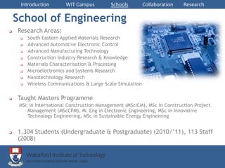 Introduction        WIT Campus         Schools         Collaboration   Research

    School of Engineering
   Research Areas:
        South Eastern Applied Materials Research
        Advanced Automotive Electronic Control
        Advanced Manufacturing Technology
        Construction Industry Research & Knowledge
        Materials Characterisation & Processing
        Microelectronics and Systems Research
        Nanotechnology Research
        Wireless Communications & Large Scale Simulation

   Taught Masters Programme
     MSc in International Construction Management (MScICM), MSc in Construction Project
        Management (MScCPM), M. Eng in Electronic Engineering, MSc in Innovative
        Technology Engineering, MSc in Sustainable Energy Engineering


   1,304 Students (Undergraduate & Postgraduate) (2010/’11), 113 Staff
    (2008)
 