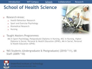 Introduction        WIT Campus         Schools      Collaboration     Research

School of Health Science
   Research Areas:
       Health Behaviour Research
       Sport and Exercise Psychology
       Biomedical Research
       Nursing


   Taught Masters Programmes:
    MA in Sport Psychology, Postgraduate Diploma in Nursing, MSc in Nursing, Higher
      Diploma in Social, Personal & Health Education (SPHE), MA in Social, Personal
      & Health Education (SPHE)


   965 Students (Undergraduate & Postgraduate) (2010/’11), 68
    Staff (2009/’10)
 