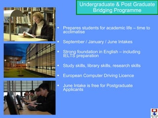 Undergraduate & Post Graduate Bridging Programme Prepares students for academic life – time to acclimatise September / January / June Intakes Strong foundation in English – including IELTS preparation Study skills, library skills, research skills European Computer Driving Licence June Intake is free for Postgraduate Applicants 