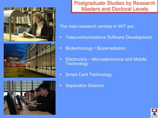 Postgraduate Studies by Research Masters and Doctoral Levels The main research centres in WIT are: Telecommunications Software Development Biotechnology / Bioremediation Electronics – Microelectronics and Mobile Technology Smart Card Technology Separation Science 