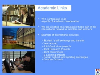 Academic Links WIT is interested in all  aspects of academic co-operation. We are creating an organisation that is part of the international network of scholars and learners.  Example of international activities; - Student / staff exchange and transfer - Year abroad - Joint Curriculum projects   - Joint Research Projects   - Joint conferences   - E-Learning projects  - Social, cultural  and sporting exchanges  - Summer Schools 