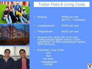 Bridging  €5550 per year  (€2775 – 1 semester) Undergraduate  €7950 per year Postgraduate  €9250 per year Students who study with us for their undergraduate degree receive a “part–scholarship” for their postgraduate studies (50% discount). Estimated Living Costs:  rent  food  bus fares  +  insurance etc = €7000 Tuition Fees & Living Costs 