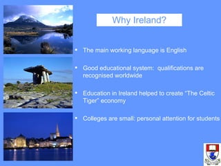 Why Ireland? The main working language is English Good educational system:  qualifications are recognised worldwide Education in Ireland helped to create “The Celtic Tiger” economy Colleges are small: personal attention for students 