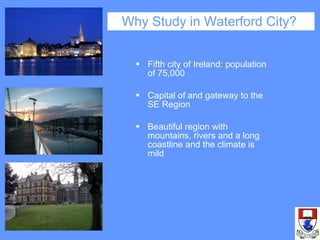 Why Study in Waterford City?  Fifth city of Ireland: population of 75,000 Capital of and gateway to the SE Region Beautiful region with mountains, rivers and a long coastline and the climate is mild 