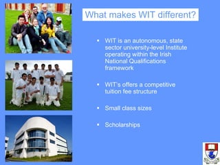 What makes WIT different? WIT is an autonomous, state sector university-level Institute operating within the Irish National Qualifications framework WIT’s offers a competitive tuition fee structure Small class sizes Scholarships 