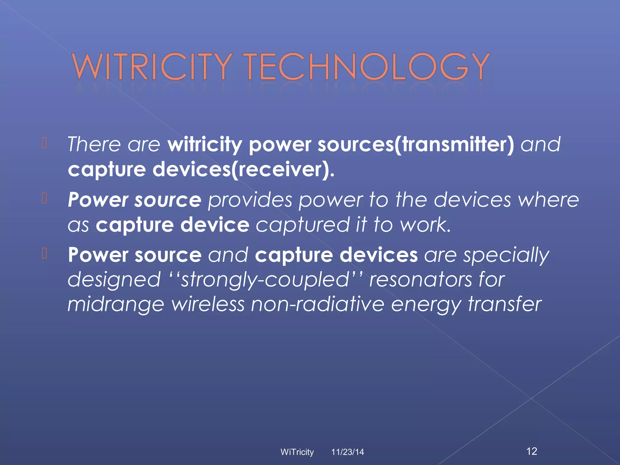  There are witricity power sources(transmitter) and 
capture devices(receiver). 
 Power source provides power to the devices where 
as capture device captured it to work. 
 Power source and capture devices are specially 
designed ‘‘strongly-coupled’’ resonators for 
midrange wireless non-radiative energy transfer 
WiTricity 11/23/14 12 
 