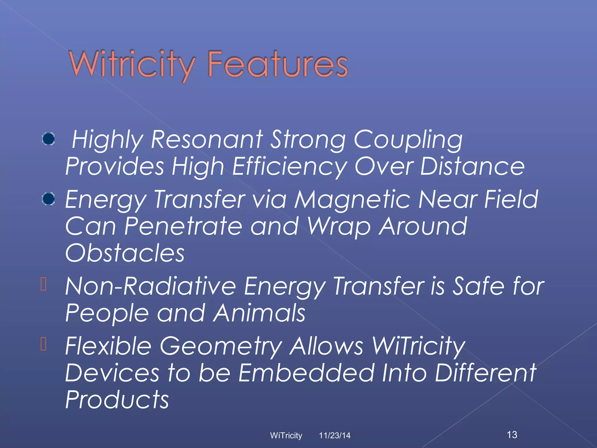 Highly Resonant Strong Coupling 
Provides High Efficiency Over Distance 
Energy Transfer via Magnetic Near Field 
Can Penetrate and Wrap Around 
Obstacles 
 Non-Radiative Energy Transfer is Safe for 
People and Animals 
 Flexible Geometry Allows WiTricity 
Devices to be Embedded Into Different 
Products 
WiTricity 11/23/14 13 
 