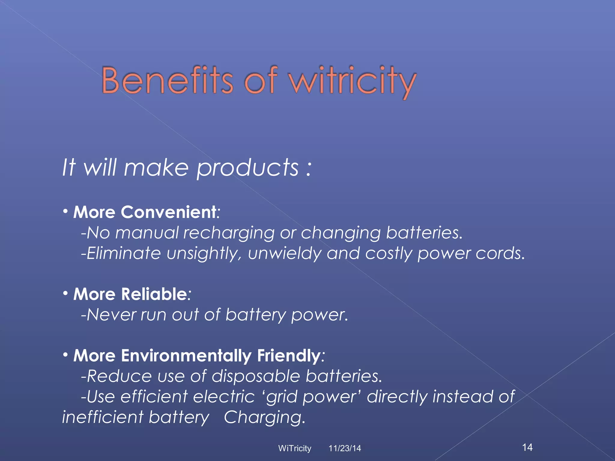 It will make products : 
• More Convenient: 
-No manual recharging or changing batteries. 
-Eliminate unsightly, unwieldy and costly power cords. 
• More Reliable: 
-Never run out of battery power. 
• More Environmentally Friendly: 
-Reduce use of disposable batteries. 
-Use efficient electric ‘grid power’ directly instead of 
inefficient battery Charging. 
WiTricity 11/23/14 14 
 