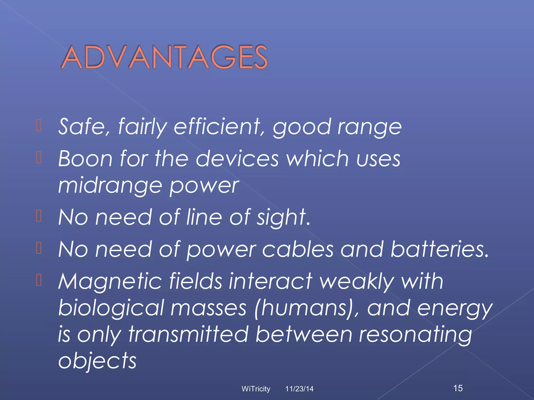 Safe, fairly efficient, good range 
 Boon for the devices which uses 
midrange power 
 No need of line of sight. 
 No need of power cables and batteries. 
 Magnetic fields interact weakly with 
biological masses (humans), and energy 
is only transmitted between resonating 
objects 
WiTricity 11/23/14 15 
 