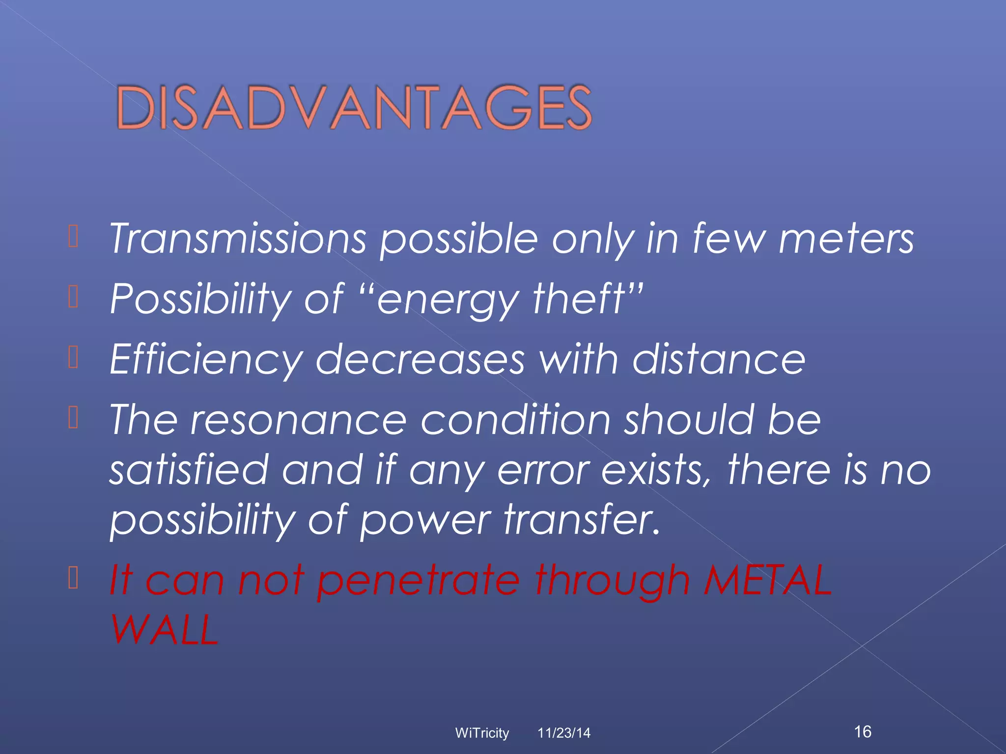  Transmissions possible only in few meters 
 Possibility of “energy theft” 
 Efficiency decreases with distance 
 The resonance condition should be 
satisfied and if any error exists, there is no 
possibility of power transfer. 
 It can not penetrate through METAL 
WALL 
WiTricity 11/23/14 16 
 