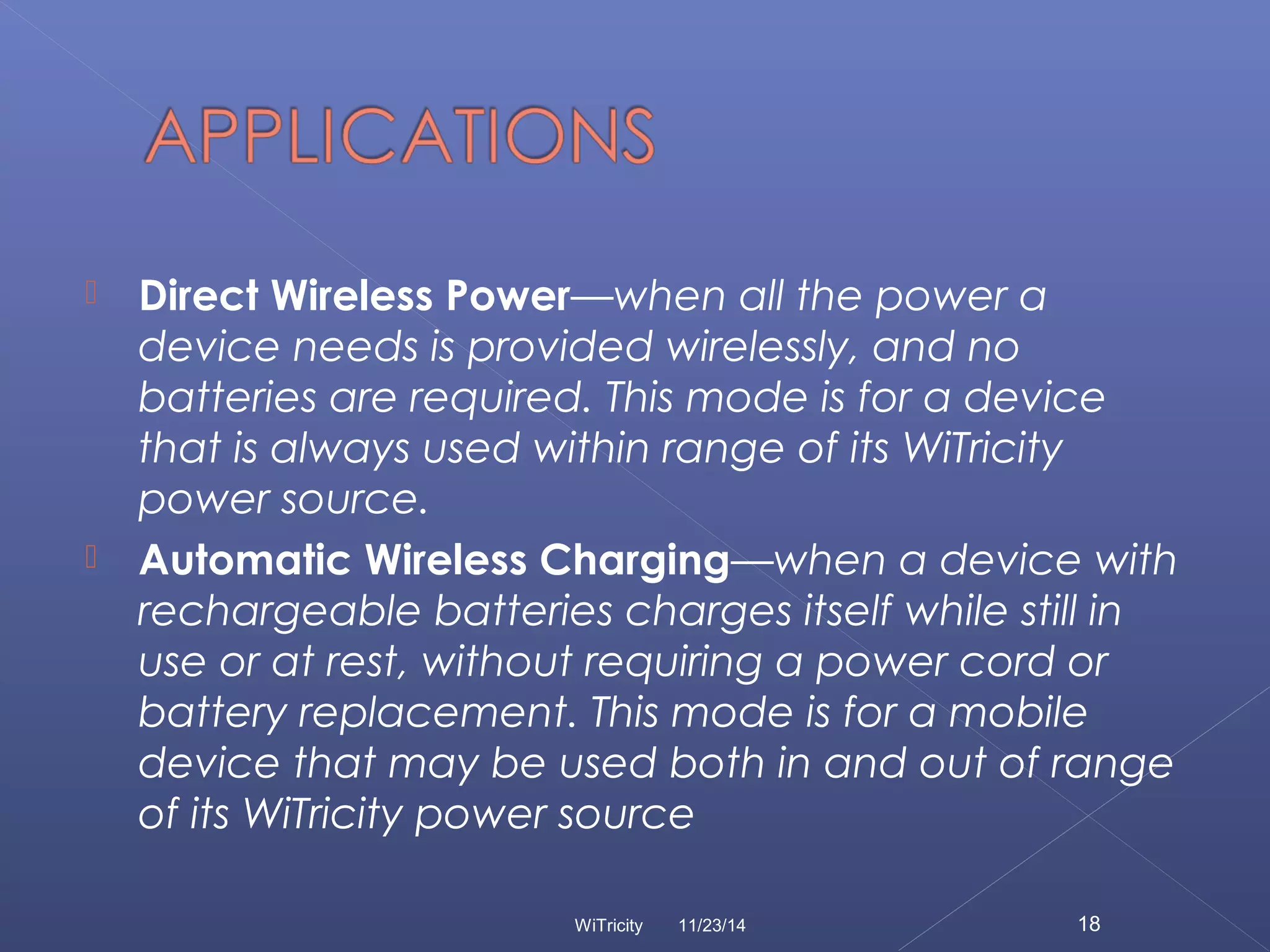  Direct Wireless Power—when all the power a 
device needs is provided wirelessly, and no 
batteries are required. This mode is for a device 
that is always used within range of its WiTricity 
power source. 
 Automatic Wireless Charging—when a device with 
rechargeable batteries charges itself while still in 
use or at rest, without requiring a power cord or 
battery replacement. This mode is for a mobile 
device that may be used both in and out of range 
of its WiTricity power source 
WiTricity 11/23/14 18 
 