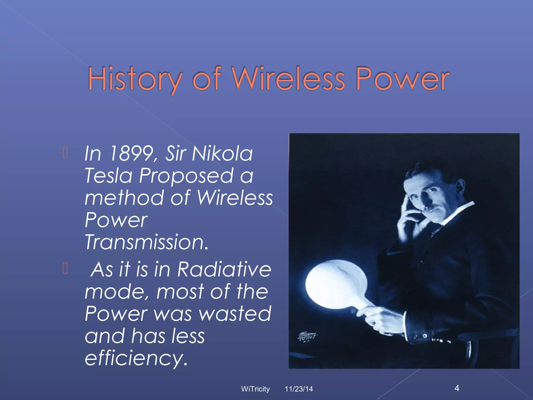  In 1899, Sir Nikola 
Tesla Proposed a 
method of Wireless 
Power 
Transmission. 
 As it is in Radiative 
mode, most of the 
Power was wasted 
and has less 
efficiency. 
WiTricity 11/23/14 4 
 