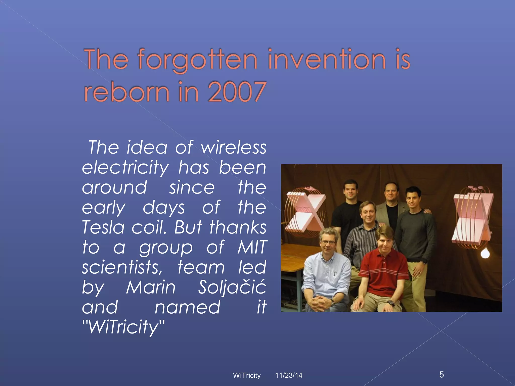 The idea of wireless 
electricity has been 
around since the 
early days of the 
Tesla coil. But thanks 
to a group of MIT 
scientists, team led 
by Marin Soljačić 
and named it 
"WiTricity" 
WiTricity 11/23/14 5 
 