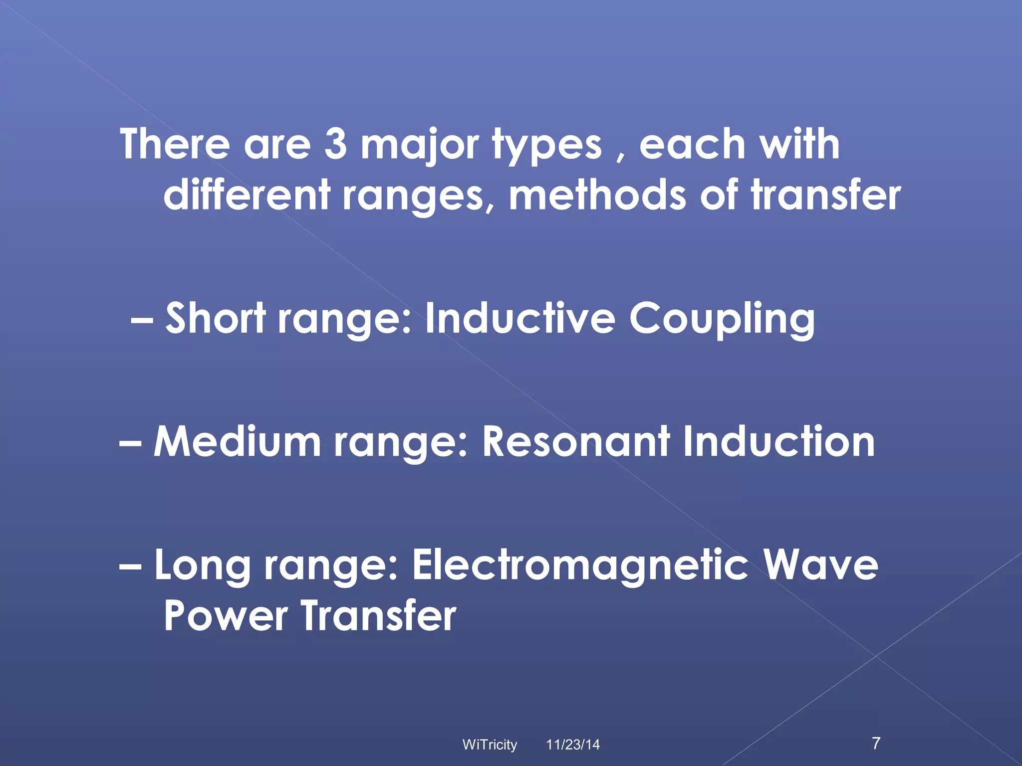 There are 3 major types , each with 
different ranges, methods of transfer 
– Short range: Inductive Coupling 
– Medium range: Resonant Induction 
– Long range: Electromagnetic Wave 
Power Transfer 
WiTricity 11/23/14 7 
 