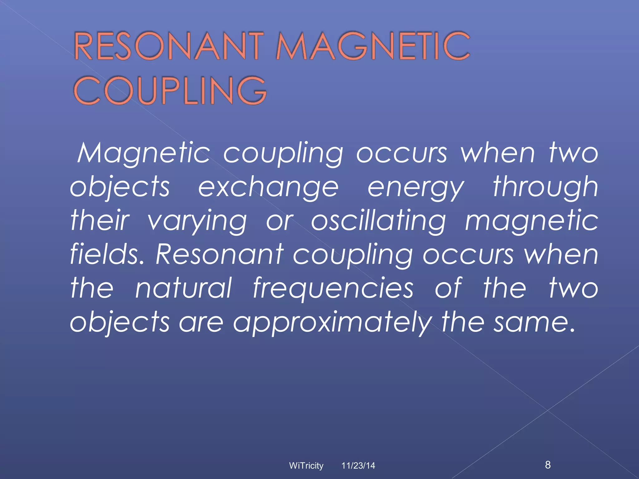 Magnetic coupling occurs when two 
objects exchange energy through 
their varying or oscillating magnetic 
fields. Resonant coupling occurs when 
the natural frequencies of the two 
objects are approximately the same. 
WiTricity 11/23/14 8 
 