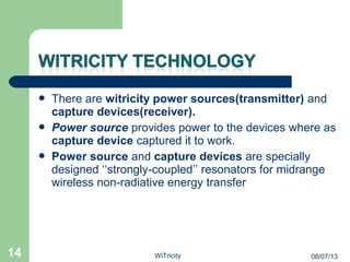  There are witricity power sources(transmitter) and
capture devices(receiver).
 Power source provides power to the devices where as
capture device captured it to work.
 Power source and capture devices are specially
designed ‘‘strongly-coupled’’ resonators for midrange
wireless non-radiative energy transfer
14 08/07/13WiTricity
 