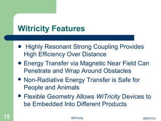 Witricity Features
Highly Resonant Strong Coupling Provides
High Efficiency Over Distance
Energy Transfer via Magnetic Near Field Can
Penetrate and Wrap Around Obstacles
 Non-Radiative Energy Transfer is Safe for
People and Animals
 Flexible Geometry Allows WiTricity Devices to
be Embedded Into Different Products
15 08/07/13WiTricity
 