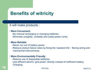 It will make products :
• More Convenient:
-No manual recharging or changing batteries.
-Eliminate unsightly, unwieldy and costly power cords.
• More Reliable:
-Never run out of battery power.
-Reduce product failure rates by fixing the ‘weakest link’: flexing wiring and
mechanical interconnects.
• More Environmentally Friendly:
-Reduce use of disposable batteries.
-Use efficient electric ‘grid power’ directly instead of inefficient battery
Charging.
Benefits of witricity
16 08/07/13WiTricity
 