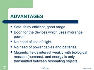 ADVANTAGES
 Safe, fairly efficient, good range
 Boon for the devices which uses midrange
power
 No need of line of sight.
 No need of power cables and batteries.
 Magnetic fields interact weakly with biological
masses (humans), and energy is only
transmitted between resonating objects
17 08/07/13WiTricity
 