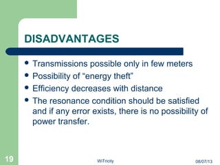 DISADVANTAGES
 Transmissions possible only in few meters
 Possibility of “energy theft”
 Efficiency decreases with distance
 The resonance condition should be satisfied
and if any error exists, there is no possibility of
power transfer.
19 08/07/13WiTricity
 