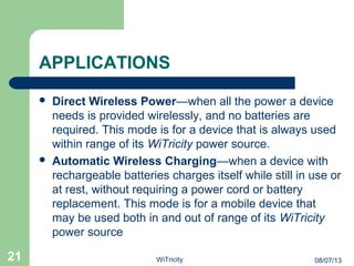 APPLICATIONS
 Direct Wireless Power—when all the power a device
needs is provided wirelessly, and no batteries are
required. This mode is for a device that is always used
within range of its WiTricity power source.
 Automatic Wireless Charging—when a device with
rechargeable batteries charges itself while still in use or
at rest, without requiring a power cord or battery
replacement. This mode is for a mobile device that
may be used both in and out of range of its WiTricity
power source
21 08/07/13WiTricity
 